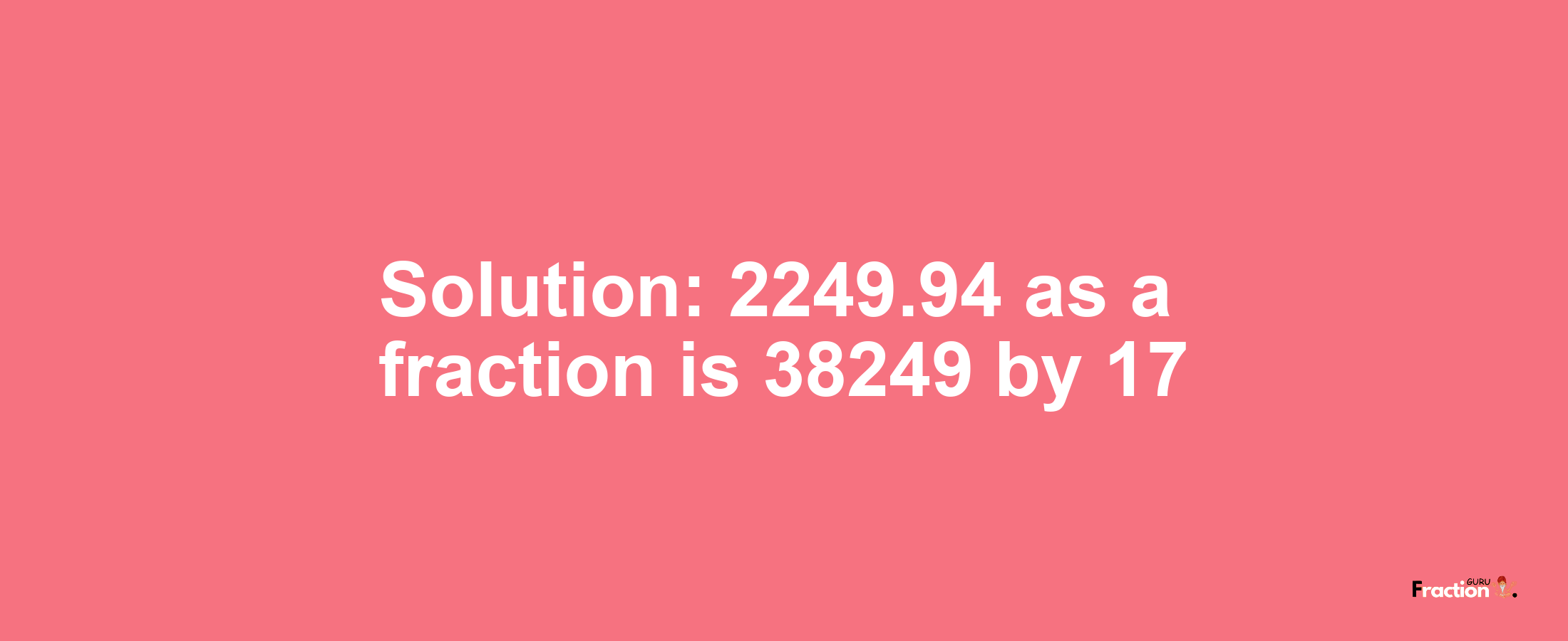 Solution:2249.94 as a fraction is 38249/17